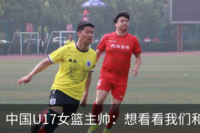 中国U17女篮主帅：想看看我们和世界篮球的差距 默契程度有待提高